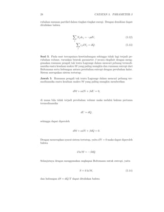 28 CATATAN 5. PARAMETER β
rubahan susunan partikel dalam tingkat-tingkat energi. Dengan demikian dapat
dituliskan bahwa
j
Njdǫj = −pdV, (5.12)
j
ǫjdNj = dQ. (5.13)
Soal 5. Pada saat tercapainya kesetimbangan sehingga tidak lagi terjadi pe-
rubahan volume, turunkan bentuk parameter β secara eksplisit dengan meng-
gunakan rumusan pengali tak tentu Lagrange dalam mencari peluang termodi-
namika suatu keadaan makro W yang paling mungkin dan rumusan entropi dari
Boltzmann serta hubungan antara perubahan entropi dengan perubahan kalor.
Sistem merupakan sistem tertutup.
Jawab 5. Rumusan pengali tak tentu Lagrange dalam mencari peluang ter-
modinamika suatu keadaan makro W yang paling mungkin memberikan
dW + αdN + βdU = 0,
di mana bila tidak terjadi perubahan volume maka melalui hukum pertama
termodinamika
dU = dQ,
sehingga dapat diperoleh
dW + αdN + βdQ = 0.
Dengan menerapkan syarat sistem tertutup, yaitu dN = 0 maka dapat diperoleh
bahwa
d ln W = −βdQ.
Selanjutnya dengan menggunakan ungkapan Boltzmann untuk entropi, yaitu
S = k ln W, (5.14)
dan hubungan dS = dQ/T dapat dituliskan bahwa
 