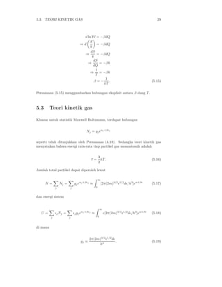5.3. TEORI KINETIK GAS 29
d ln W = −βdQ
⇒ d
S
k
= −βdQ
⇒
dS
k
= −βdQ
⇒
dS
dQ
= −βk
⇒
1
T
= −βk
β = −
1
kT
. (5.15)
Persamaan (5.15) menggambarkan hubungan eksplisit antara β dang T .
5.3 Teori kinetik gas
Khusus untuk statistik Maxwell Boltzmann, terdapat hubungan
Nj = gjeαj +βǫj
seperti telah ditunjukkan oleh Persamaan (4.18). Sedangka teori kinetik gas
menyatakan bahwa energi rata-rata tiap partikel gas monoatomik adalah
ǫ =
3
2
kT. (5.16)
Jumlah total partikel dapat diperoleh lewat
N =
j
Nj =
j
gjeαj +βǫj
≈
∞
0
[2π(2m)3/2
ǫ1/2
dǫ/h3
]eα+βǫ
(5.17)
dan energi sistem
U =
j
ǫjNj =
j
ǫjgjeαj +βǫj
≈
∞
0
ǫ[2π(2m)3/2
ǫ1/2
dǫ/h3
]eα+βǫ
(5.18)
di mana
gj ≡
2π(2m)3/2
ǫ1/2
dǫ
h3
. (5.19)
 