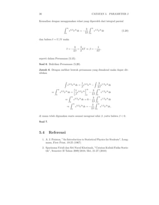 30 CATATAN 5. PARAMETER β
Kemudian dengan menggunakan relasi yang diperoleh dari integral parsial
∞
0
ǫ3/2
eβǫ
dǫ = −
3
2β
∞
0
ǫ1/2
eβǫ
dǫ (5.20)
dan bahwa ǫ = U/N maka
ǫ = −
3
2β
=
3
2
kT ⇒ β = −
1
kT
,
seperti dalam Persamaan (5.15).
Soal 6. Buktikan Persamaan (5.20).
Jawab 6. Dengan melihat bentuk persamaan yang dimaksud maka dapat dit-
uliskan
ǫ3/2
eβǫ
dǫ =
1
β
ǫ3/2
eβǫ
−
3
2β
ǫ1/2
eβǫ
dǫ
⇒
∞
0
ǫ3/2
eβǫ
dǫ =
1
β
ǫ3/2
eβǫ
∞
0
−
3
2β
∞
0
ǫ1/2
eβǫ
dǫ
⇒
∞
0
ǫ3/2
eβǫ
dǫ = 0 −
3
2β
∞
0
ǫ1/2
eβǫ
dǫ
⇒
∞
0
ǫ3/2
eβǫ
dǫ = −
3
2β
∞
0
ǫ1/2
eβǫ
dǫ,
di mana telah digunakan suatu asumsi mengenai nilai β, yaitu bahwa β < 0.
Soal 7.
5.4 Referensi
1. A. J. Pointon, ”An Introduction to Statistical Physics for Students”, Long-
mans, First Print, 19-25 (1967)
2. Sparisoma Viridi dan Siti Nurul Khotimah, ”Catatan Kuliah Fisika Statis-
tik”, Semester II Tahun 2009/2010, Mei, 21-27 (2010)
 