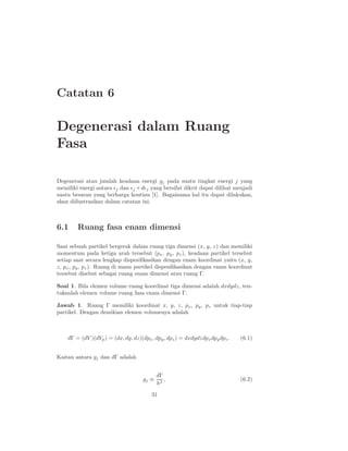 Catatan 6
Degenerasi dalam Ruang
Fasa
Degenerasi atau jumlah keadaan energi gj pada suatu tingkat energi j yang
memiliki energi antara ǫj dan ǫj +dǫj yang bersifat dikrit dapat dilihat menjadi
suatu besaran yang berharga kontinu [1]. Bagaimana hal itu dapat dilakukan,
akan diilustrasikan dalam catatan ini.
6.1 Ruang fasa enam dimensi
Saat sebuah partikel bergerak dalam ruang tiga dimensi (x, y, z) dan memiliki
momentum pada ketiga arah tersebut (px, py, pz), keadaan partikel tersebut
setiap saat secara lengkap dispesiﬁkasikan dengan enam koordinat yaitu (x, y,
z, px, py, pz). Ruang di mana partikel dispesiﬁkasikan dengan enam koordinat
tersebut disebut sebagai ruang enam dimensi atau ruang Γ.
Soal 1. Bila elemen volume ruang koordinat tiga dimensi adalah dxdydz, ten-
tukanlah elemen volume ruang fasa enam dimensi Γ.
Jawab 1. Ruang Γ memiliki koordinat x, y, z, px, py, pz untuk tiap-tiap
partikel. Dengan demikian elemen volumenya adalah
dΓ = (dV )(dVp) = (dx, dy, dz)(dpx, dpy, dpz) = dxdydzdpxdpydpz. (6.1)
Kaitan antara gj dan dΓ adalah
gj ≡
dΓ
h3
, (6.2)
31
 