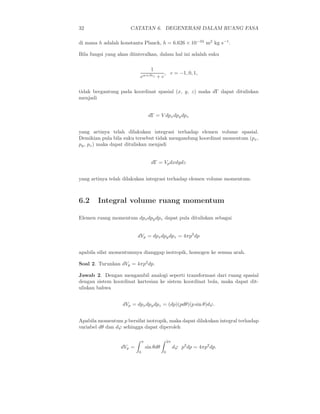 32 CATATAN 6. DEGENERASI DALAM RUANG FASA
di mana h adalah konstanta Planck, h = 6.626 × 10−34
m2
kg s−1
.
Bila fungsi yang akan diinteralkan, dalam hal ini adalah suku
1
eα+βǫj + c
, c = −1, 0, 1,
tidak bergantung pada koordinat spasial (x, y, z) maka dΓ dapat dituliskan
menjadi
dΓ = V dpxdpydpz
yang artinya telah dilakukan integrasi terhadap elemen volume spasial.
Demikian pula bila suku tersebut tidak mengandung koordinat momentum (px,
py, pz) maka dapat dituliskan menjadi
dΓ = Vpdxdydz
yang artinya telah dilakukan integrasi terhadap elemen volume momentum.
6.2 Integral volume ruang momentum
Elemen ruang momentum dpxdpydpz dapat pula dituliskan sebagai
dVp = dpxdpydpz = 4πp2
dp
apabila sifat momentumnya dianggap isotropik, homogen ke semua arah.
Soal 2. Turunkan dVp = 4πp2
dp.
Jawab 2. Dengan mengambil analogi seperti transformasi dari ruang spasial
dengan sistem koordinat kartesian ke sistem koordinat bola, maka dapat dit-
uliskan bahwa
dVp = dpxdpydpz = (dp)(pdθ)(p sin θ)dϕ.
Apabila momentum p bersifat isotropik, maka dapat dilakukan integral terhadap
variabel dθ dan dϕ sehingga dapat diperoleh
dVp =
π
0
sin θdθ
2π
0
dϕ p2
dp = 4πp2
dp.
 