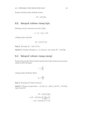 6.3. INTEGRAL VOLUME RUANG LAJU 33
Dengan demikian dapat dituliskan bahwa
dΓ = 4πV p2
dp.
6.3 Integral volume ruang laju
Hubungan antara momentum dan laju adalah
p = mv ⇒ dp = mdv
sehingga dapat diperoleh
dΓ = 4πV m3
v2
dv.
Soal 3. Turunkan dΓ = 4πV m3
v2
dv.
Jawab 3. Gunakan hubungan p = mv dan dp = mdv dalam dΓ = 4πV p2
dp.
6.4 Integral volume ruang energi
Energi setiap partikel dalam bentuk energi kinetik terkait dengan momentumnya
adalah melalui hubungan
ǫ =
p2
2m
sehingga dapat dituliskan bahwa
dǫ =
pdp
m
.
Soal 4. Rumuskan dΓ dalam bentuk dǫ.
Jawab 4. Dengan menggunakan ǫ = p2
/2m, dǫ = pdp/m, dan dΓ = 4πV p2
dp,
dapat diperoleh
dΓ = 4πV (p2
)(dp)
⇒ dΓ = 4πV (2mǫ)
m
√
2mǫ
dǫ
⇒ dΓ = 2πV (2m)3/2
ǫ1/2
dǫ
 