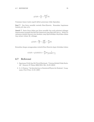 6.7. REFERENSI 35
g(λ)dλ =
gj
V
=
4πh3
λ4
dλ.
Umumnya hanya tanda negatif akibat penurunan tidak digunakan.
Soal 7. Gas foton memiliki statistik Bose-Einstein. Rumuskan bagaimana
bentuk g(λ) dan n(λ).
Jawab 7. Suatu foton dalam gas foton memiliki dua arah polarisasi sehingga
degenerasinya menjadi dua kali dari degenerasi yang diperoleh dari gj. Selain itu
umumnya jumlah denerasi atau keadaan yang diperbolehkan dinyatakan dalam
tiap satuan volume [2], sehingga
g(λ)dλ =
2gj
V
=
2dΓ
V h3
=
8π
λ4
dλ.
Kemudian dengan menggunakan statistik Bose-Einstein dapat dituliskan bahwa
n(λ)dλ = g(λ)dλf(λ) =
8π
λ4
dλ
1
ehc/kλT − 1
.
6.7 Referensi
1. Sparisoma Viridi dan Siti Nurul Khotimah, ”Catatan Kuliah Fisika Statis-
tik”, Semester II Tahun 2009/2010, Mei, 24-25 (2010)
2. A. J. Pointon, ”An Introduction to Statistical Physics for Students”, Long-
mans, First Print, 51-55 (1967)
 