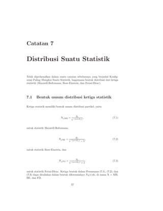 Catatan 7
Distribusi Suatu Statistik
Telah diperkenalkan dalam suatu catatan sebelumnya yang berjudul Konﬁg-
urasi Paling Mungkin Suatu Statistik, bagaimana bentuk distribusi dari ketiga
statistik (Maxwell-Boltzmann, Bose-Einstein, dan Fermi-Dirac).
7.1 Bentuk umum distribusi ketiga statistik
Ketiga statistik memiliki bentuk umum distribusi partikel, yaitu
Nj,MB =
gj
e−(α+βǫj)
, (7.1)
untuk statistik Maxwell-Boltzmann,
Nj,BE =
gj
e−(α+βǫj) − 1
, (7.2)
untuk statistik Bose-Einstein, dan
Nj,FD =
gj
e−(α+βǫj) + 1
. (7.3)
untuk statistik Fermi-Dirac. Ketiga bentuk dalam Persamaan (7.1), (7.2), dan
(7.3) dapa dituliskan dalam bentuk diferensialnya NX(ǫ)dǫ, di mana X = MB,
BE, dan FD.
37
 