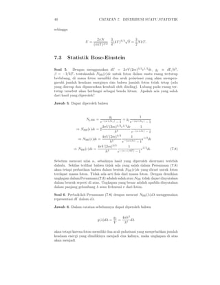 40 CATATAN 7. DISTRIBUSI SUATU STATISTIK
sehingga
U =
2πN
(πkT )3/2
3
4
(kT )5/2
√
π =
3
2
NkT.
7.3 Statistik Bose-Einstein
Soal 5. Dengan menggunakan dΓ = 2πV (2m)3/2
ǫ1/2
dǫ, gj ≡ dΓ/h3
,
β = −1/kT , tentukanlah NBE(ǫ)dǫ untuk foton dalam suatu ruang tertutup
berlubang, di mana foton memiliki dua arah polarisasi yang akan mempen-
garuhi jumlah keadaan energinya dan bahwa jumlah foton tidak tetap (ada
yang diserap dan dipancarkan kembali oleh dinding). Lubang pada ruang ter-
tutup tersebut akan berfungsi sebagai benda hitam. Apakah ada yang salah
dari hasil yang diperoleh?
Jawab 5. Dapat diperoleh bahwa
Nj,BE =
gj
e−(α+βǫj) − 1
= gj
1
e−(α+βǫj) − 1
⇒ NBE(ǫ)dǫ = 2
2πV (2m)3/2
ǫ1/2
dǫ
h3
1
e−(α+βǫ) − 1
⇒ NBE(ǫ)dǫ =
4πV (2m)3/2
h3
1
e−(α+βǫ) − 1
ǫ1/2
dǫ
⇒ NBE(ǫ)dǫ =
4πV (2m)3/2
h3
1
e−(α−ǫ/kT ) − 1
ǫ1/2
dǫ. (7.8)
Sebelum mencari nilai α, sebaiknya hasil yang diperoleh dicermati terlebih
dahulu. Sekilas terlihat bahwa tidak ada yang salah dalam Persamaan (7.8)
akan tetapi perhatikan bahwa dalam bentuk NBE(ǫ)dǫ yang dicari untuk foton
terdapat massa foton. Tidak ada arti ﬁsis dari massa foton. Dengan demikian
ungkapan dalam Persamaan (7.8) adalah salah atau NBE tidak dapat dinyatakan
dalam bentuk seperti di atas. Ungkapan yang benar adalah apabila dinyatakan
dalam panjang gelombang λ atau frekuensi ν dari foton.
Soal 6. Perbaikilah Persamaan (7.8) dengan mencari NBE(λ)dλ menggunakan
representasi dΓ dalam dλ.
Jawab 6. Dalam catatan sebelumnya dapat diperoleh bahwa
g(λ)dλ =
gj
V
=
4πh3
λ4
dλ
akan tetapi karena foton memiliki dua arah polarisasi yang menyebabkan jumlah
keadaan energi yang dimilikinya menjadi dua kalinya, maka ungkapan di atas
akan menjadi
 