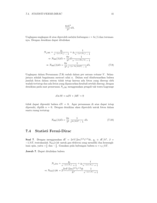 7.4. STATISTI FERMI-DIRAC 41
8πh3
λ4
dλ.
Ungkapan-ungkapan di atas diperoleh melalui hubungan ǫ = hc/λ dan turunan-
nya. Dengan demikian dapat dituliskan
Nj,BE =
gj
e−(α+βǫj) − 1
= gj
1
e−(α+βǫj) − 1
⇒ NBE(λ)dλ =
8π
λ4
dλ
1
e−(α+βhc/λ) − 1
⇒ NBE(λ)dλ =
8π
λ4
1
e−(α−hc/kλT ) − 1
dλ. (7.9)
Ungkapan dalam Persamaan (7.9) sudah dalam per satuan volume V . Selan-
jutnya adalah bagaimana mencari nilai α. Dalam soal diinformasikan bahwa
jumlah foton dalam sistem tidak tetap karena ada foton yang diserap oleh
wadah tertutup dan ada foton yang dipancarkan kembali setelah diserap, dengan
demikian pada saat penurunan Nj,BE menggunakan pengali tak tentu Lagrange
d ln W + αdN + βdU = 0
tidak dapat dipenuhi bahwa dN = 0. Agar persamaan di atas dapat tetap
dipenuhi, dipilih α = 0. Dengan demikian akan diperoleh untuk foton dalam
suatu ruang tertutup
NBE(λ)dλ =
8π
λ4
1
ehc/kλT − 1
dλ. (7.10)
7.4 Statisti Fermi-Dirac
Soal 7. Dengan menggunakan dΓ = 2πV (2m)3/2
ǫ1/2
dǫ, gj ≡ dΓ/h3
, β =
−1/kT , tentukanlah NFD(ǫ)dǫ untuk gas elektron yang memiliki dua kemungk-
inan spin, yaitu +1
2 dan −1
2 . Gunakan pula hubungan bahwa α = ǫF /kT .
Jawab 7. Dapat dituliskan bahwa
Nj,FD =
gj
e−(α+βǫj) + 1
= gj
1
e−(α+βǫj) + 1
⇒ NFD(ǫ)dǫ = 2
2πV (2m)3/2
ǫ1/2
dǫ
h3
1
e−(α+βǫ) + 1
 