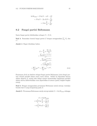 8.2. FUNGSI PARTISI BOLTZMANN 45
ln Wmaks = N ln N − αN − βU
= N ln N − (ln A)N +
U
kT
= N ln
N
A
+
U
kT
.
8.2 Fungsi partisi Boltzmann
Suatu fungsi partisi dideﬁnisikan sebagai Z = N/A.
Soal 4. Rumuskan bentuk fungsi partisi Z dengan menggunakan j Nj dan
eα
.
Jawab 4. Dapat dituliskan bahwa
Z =
N
A
≡
j Nj
eα
=
j gj/e−(α+βǫj)
eα
=
j gje(α+βǫj)
eα
=
eα
j gjeβǫj
eα
=
j
gjeβǫj
=
j
gje−ǫj /kT
. (8.4)
Persamaan (8.4) ini disebut sebagai fungsi partisi Boltzmann (atau fungsi par-
tisi) sebuah partikel dalam suatu suatu sistem. Istilah ini digunakan karena
dalam ekspresi Z, setiap suku dalam somasi mementukan bagaimana partikel
dalam sistem didistribusikan atau dipartisikan di antara (pada) tingkat-tingkat
energi.
Soal 5. Dengan menggunakan perumusan Boltzmann untuk entropi, tentukan
bentuk dari S yang bergantung pada Z.
Jawab 5. Perumusan Boltzmann untuk entropi adalah S = k ln Wmaks sehingga
S = k ln Wmaks
= k N ln
N
A
+
U
kT
= k N ln Z +
U
kT
 