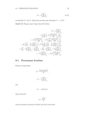 8.4. PERSAMAAN KEADAAN 49
CV =
∂U
∂T V
(8.13)
tentukanlah CV dari F. Bila perlu gunakan pula hubungan β = −1/kT .
Jawab 12. Dengan segera dapat diperoleh bahwa
CV =
∂U
∂T V
=
∂
∂T
−T 2 ∂(F/T )
∂T V V
= −2T
∂(F/T )
∂T V
− T 2 ∂
∂T
∂(F/T )
∂T V V
= 2T
F
T 2
−
1
T
∂F
∂T V
+ T 2 ∂
∂T
F
T 2
−
1
T
∂F
∂T V V
= 2
F
T
− 2
∂F
∂T V
+
∂F
∂T V
− 2
F
T
+
∂F
∂T V
− T
∂2
F
∂T 2
V
= −T
∂2
F
∂T 2
V
= −kβ2 ∂2
(βF)
∂β2
V
.
8.4 Persamaan keadaan
Dengan menggunakan
Z =
V (2πmkT )
3
2
h3
,
p = −
∂F
∂V T
dan
F = −NkT ln Z
dapat diperoleh
p =
NkT
V
yang merupakan persamaan keadaan gas ideal monotomik.
 