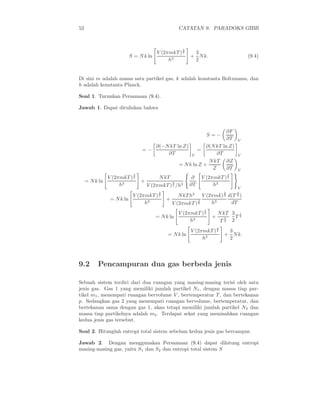 52 CATATAN 9. PARADOKS GIBB
S = Nk ln
V (2πmkT )
3
2
h3
+
3
2
Nk. (9.4)
Di sini m adalah massa satu partikel gas, k adalah konstanta Boltzmann, dan
h adalah konstanta Planck.
Soal 1. Turunkan Persamaan (9.4).
Jawab 1. Dapat dituliskan bahwa
S = −
∂F
∂T V
= −
∂(−NkT ln Z)
∂T V
=
∂(NkT ln Z)
∂T V
= Nk ln Z +
NkT
Z
∂Z
∂T V
= Nk ln
V (2πmkT )
3
2
h3
+
NkT
V (2πmkT )
3
2 /h3
∂
∂T
V (2πmkT )
3
2
h3
V
= Nk ln
V (2πmkT )
3
2
h3
+
NkT h3
V (2πmkT )
3
2
V (2πmk)
3
2
h3
d(T
3
2 )
dT
= Nk ln
V (2πmkT )
3
2
h3
+
NkT
T
3
2
3
2
T
1
2
= Nk ln
V (2πmkT )
3
2
h3
+
3
2
Nk.
9.2 Pencampuran dua gas berbeda jenis
Sebuah sistem terdiri dari dua ruangan yang masing-masing terisi oleh satu
jenis gas. Gas 1 yang memiliki jumlah partikel N1, dengan massa tiap par-
tikel m1, menempati ruangan bervolume V , bertemperatur T , dan bertekanan
p. Sedangkan gas 2 yang menempati ruangan bervolume, bertemperatur, dan
bertekanan sama dengan gas 1, akan tetapi memiliki jumlah partikel N2 dan
massa tiap partikelnya adalah m2. Terdapat sekat yang memisahkan ruangan
kedua jenis gas tersebut.
Soal 2. Hitunglah entropi total sistem sebelum kedua jenis gas bercampur.
Jawab 2. Dengan menggunakan Persamaan (9.4) dapat dihitung entropi
masing-masing gas, yaitu S1 dan S2 dan entropi total sistem S
 