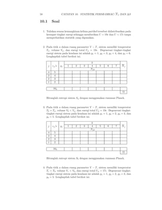 58 CATATAN 10. STATISTIK FERMI-DIRAC: NJ DAN ∆S
10.1 Soal
1. Tuliskan semua kemungkinan kelima partikel tersebut didistribusikan pada
keempat tingkat energi sehingga memberikan U = 19ǫ dan U = 17ǫ tanpa
memperhatikan statistik yang digunakan.
2. Pada titik a dalam ruang parameter V − T , sistem memiliki temperatur
Ta, volume Va, dan energi total Ua = 19ǫ. Degenerasi tingkat-tingkat
energi sistem pada keadaan ini adalah g1 = 1, g2 = 3, g3 = 4, dan g4 = 6.
Lengkapilah tabel berikut ini.
j ǫj/ǫ gj
k
Nj1 2 3 4 5 6 7
Njk
4 5
3 4
2 3
1 2
Wk
Ω
Hitunglah entropi sistem Sa dengan menggunakan rumusan Planck.
3. Pada titik a dalam ruang parameter V − T , sistem memiliki temperatur
Tb = Ta, volume Vb < Va, dan energi total Ua = 19ǫ. Degenerasi tingkat-
tingkat energi sistem pada keadaan ini adalah g1 = 1, g2 = 2, g3 = 3, dan
g4 = 5. Lengkapilah tabel berikut ini.
j ǫj/ǫ gj
k
Nj1 2 3 4 5 6 7
Njk
4 5
3 4
2 3
1 2
Wk
Ω
Hitunglah entropi sistem Sb dengan menggunakan rumusan Planck.
4. Pada titik a dalam ruang parameter V − T , sistem memiliki temperatur
Tc < Tb, volume Vc < Vb, dan energi total Ua = 17ǫ. Degenerasi tingkat-
tingkat energi sistem pada keadaan ini adalah g1 = 1, g2 = 2, g3 = 3, dan
g4 = 5. Lengkapilah tabel berikut ini.
 