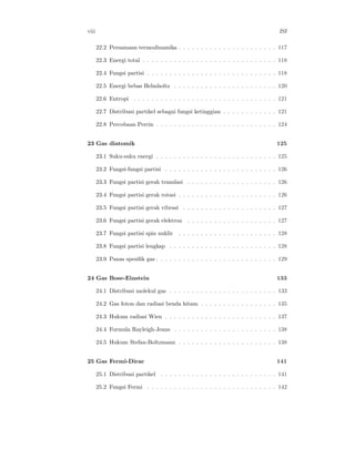 viii ISI
22.2 Persamaan termodinamika . . . . . . . . . . . . . . . . . . . . . . 117
22.3 Energi total . . . . . . . . . . . . . . . . . . . . . . . . . . . . . . 118
22.4 Fungsi partisi . . . . . . . . . . . . . . . . . . . . . . . . . . . . . 118
22.5 Energi bebas Helmholtz . . . . . . . . . . . . . . . . . . . . . . . 120
22.6 Entropi . . . . . . . . . . . . . . . . . . . . . . . . . . . . . . . . 121
22.7 Distribusi partikel sebagai fungsi ketinggian . . . . . . . . . . . . 121
22.8 Percobaan Perrin . . . . . . . . . . . . . . . . . . . . . . . . . . . 124
23 Gas diatomik 125
23.1 Suku-suku energi . . . . . . . . . . . . . . . . . . . . . . . . . . . 125
23.2 Fungsi-fungsi partisi . . . . . . . . . . . . . . . . . . . . . . . . . 126
23.3 Fungsi partisi gerak translasi . . . . . . . . . . . . . . . . . . . . 126
23.4 Fungsi partisi gerak rotasi . . . . . . . . . . . . . . . . . . . . . . 126
23.5 Fungsi partisi gerak vibrasi . . . . . . . . . . . . . . . . . . . . . 127
23.6 Fungsi partisi gerak elektron . . . . . . . . . . . . . . . . . . . . 127
23.7 Fungsi partisi spin nuklir . . . . . . . . . . . . . . . . . . . . . . 128
23.8 Fungsi partisi lengkap . . . . . . . . . . . . . . . . . . . . . . . . 128
23.9 Panas spesiﬁk gas . . . . . . . . . . . . . . . . . . . . . . . . . . . 129
24 Gas Bose-Einstein 133
24.1 Distribusi molekul gas . . . . . . . . . . . . . . . . . . . . . . . . 133
24.2 Gas foton dan radiasi benda hitam . . . . . . . . . . . . . . . . . 135
24.3 Hukum radiasi Wien . . . . . . . . . . . . . . . . . . . . . . . . . 137
24.4 Formula Rayleigh-Jeans . . . . . . . . . . . . . . . . . . . . . . . 138
24.5 Hukum Stefan-Boltzmann . . . . . . . . . . . . . . . . . . . . . . 138
25 Gas Fermi-Dirac 141
25.1 Distribusi partikel . . . . . . . . . . . . . . . . . . . . . . . . . . 141
25.2 Fungsi Fermi . . . . . . . . . . . . . . . . . . . . . . . . . . . . . 142
 