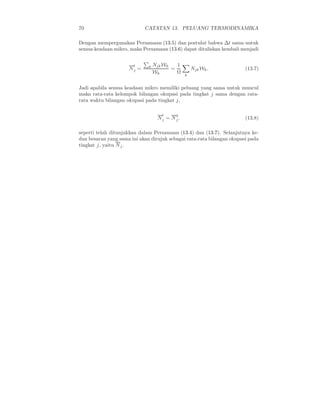 70 CATATAN 13. PELUANG TERMODINAMIKA
Dengan mempergunakan Persamaan (13.5) dan postulat bahwa ∆t sama untuk
semua keadaan mikro, maka Persamaan (13.6) dapat dituliskan kembali menjadi
N
t
j = k NjkWk
Wk
=
1
Ω
k
NjkWk. (13.7)
Jadi apabila semua keadaan mikro memiliki peluang yang sama untuk muncul
maka rata-rata kelompok bilangan okupasi pada tingkat j sama dengan rata-
rata waktu bilangan okupasi pada tingkat j,
N
t
j = N
g
j . (13.8)
seperti telah ditunjukkan dalam Persamaan (13.4) dan (13.7). Selanjutnya ke-
dua besaran yang sama ini akan dirujuk sebagai rata-rata bilangan okupasi pada
tingkat j, yaitu Nj.
 