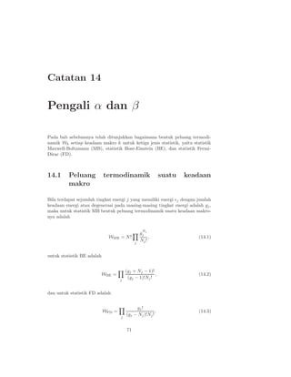 Catatan 14
Pengali α dan β
Pada bab sebelumnya telah ditunjukkan bagaimana bentuk peluang termodi-
namik Wk setiap keadaan makro k untuk ketiga jenis statistik, yaitu statistik
Maxwell-Boltzmann (MB), statistik Bose-Einstein (BE), dan statistik Fermi-
Dirac (FD).
14.1 Peluang termodinamik suatu keadaan
makro
Bila terdapat sejumlah tingkat energi j yang memiliki energi ǫj dengan jumlah
keadaan energi atau degenerasi pada masing-masing tingkat energi adalah gj,
maka untuk statistik MB bentuk peluang termodinamik suatu keadaan makro-
nya adalah
WMB = N!
j
g
Nj
j
Nj!
, (14.1)
untuk statistik BE adalah
WBE =
j
(gj + Nj − 1)!
(gj − 1)!Nj!
, (14.2)
dan untuk statistik FD adalah
WFD =
j
gj!
(gj − Nj)!Nj!
. (14.3)
71
 