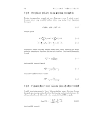 72 CATATAN 14. PENGALI α DAN β
14.2 Keadaan makro yang paling mungkin
Dengan menggunakan pengali tak tentu Lagrange α dan β untuk mencari
keadaan makro yang memiliki keadaan mikro yang paling besar, digunakan
hubungan
d ln W + αdN + βdE = 0, (14.4)
dengan syarat
N =
j
Nj ⇒ dN =
j
dNj = 0, (14.5)
E =
j
ǫjNj ⇒ E =
j
ǫjdNj = 0. (14.6)
Selanjutnya dapat diperoleh keadaan makro yang paling mungkin dari ketiga
statistik, atau disebut distribusi dari statistik tersebut. Distribusi MB memiliki
bentuk
NMB
j =
gj
e−(α+βǫj)
, (14.7)
distribusi BE memiliki bentuk
NBE
j =
gj
e−(α+βǫj) − 1
, (14.8)
dan distribusi FD memiliki bentuk
NFD
j =
gj
e−(α+βǫj) + 1
. (14.9)
14.3 Fungsi distribusi dalam bentuk diferensial
Setelah konstanta pengali α dan β diintepretasikan secara ﬁsis dan diterap-
kan pada gas, masing-masing distribusi dari masing-masing statistik dapat dit-
uliskan dalam bentuk diferensial, yaitu untuk distribusi MB menjadi,
NMB(ǫ)dǫ =
2πN
(πkT )3/2
ǫ1/2
dǫ
eǫ/kT
(14.10)
distribusi BE menjadi
 