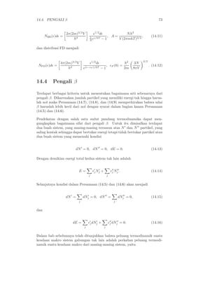 14.4. PENGALI β 73
NBE(ǫ)dǫ =
2π(2m)3/2
V
h3
ǫ1/2
dǫ
1
A eǫ/kT − 1
, A =
Nh3
V (2πmkT )3/2
, (14.11)
dan distribusi FD menjadi
NFD(ǫ)dǫ =
4π(2m)3/2
V
h3
ǫ1/2
dǫ
e(ǫ−ǫF )/kT − 1
, ǫF (0) =
h2
2m
3N
8πV
2/3
. (14.12)
14.4 Pengali β
Terdapat berbagai kriteria untuk menentukan bagaimana arti sebenarnya dari
pengali β. Dikarenakan jumlah partikel yang memiliki energi tak hingga harus-
lah nol maka Persamaan (14.7), (14.8), dan (14.9) memperkirakan bahwa nilai
β haruslah lebih kecil dari nol dengan syarat dalam bagian kanan Persamaan
(14.5) dan (14.6).
Pendekatan dengan salah satu sudut pandang termodinamika dapat men-
gungkapkan bagaimana sifat dari pengali β. Untuk itu dimisalkan terdapat
dua buah sistem, yang masing-masing tersusun atas N′
dan N′′
partikel, yang
saling kontak sehingga dapat bertukar energi tetapi tidak bertukar partikel atau
dua buah sistem yang memenuhi kondisi
dN′
= 0, dN′′
= 0, dE = 0. (14.13)
Dengan demikian energi total kedua sistem tak lain adalah
E =
j
ǫ′
jN′
j +
j
ǫ′′
j N′′
j . (14.14)
Selanjutnya kondisi dalam Persamaan (14.5) dan (14.6) akan menjadi
dN′
=
j
dN′
j = 0, dN′′
=
j
dN′′
j = 0, (14.15)
dan
dE =
j
ǫ′
jdN′
j +
j
ǫ′′
j dN′′
j = 0. (14.16)
Dalam bab sebelumnya telah ditunjukkan bahwa peluang termodinamik suatu
keadaan makro sistem gabungan tak lain adalah perkalian peluang termodi-
namik suatu keadaan makro dari masing-masing sistem, yaitu
 