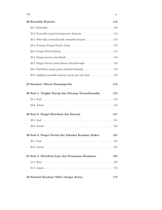 ISI ix
26 Ensemble Kanonis 143
26.1 Ensemble . . . . . . . . . . . . . . . . . . . . . . . . . . . . . . . 143
26.2 Ensemble yang bertemperatur konstan . . . . . . . . . . . . . . . 144
26.3 Sifat-sifat termodinamik ensemble kanonis . . . . . . . . . . . . . 145
26.4 Evaluasi Fungsi Partisi Total . . . . . . . . . . . . . . . . . . . . 147
26.5 Fungsi Partisi Klasik . . . . . . . . . . . . . . . . . . . . . . . . . 147
26.6 Fungsi partisi semi-klasik . . . . . . . . . . . . . . . . . . . . . . 148
26.7 Fungsi Partisi untuk Kasus Ada Interaksi . . . . . . . . . . . . . 149
26.8 Distribusi energi pada ensembel kanonik . . . . . . . . . . . . . . 149
26.9 Aplikasi ensemble kanonis untuk gas tak ideal . . . . . . . . . . . 150
27 Simulasi: Sistem Paramagnetik 153
28 Soal 1: Tingkat Energi dan Peluang Termodinamika 155
28.1 Soal . . . . . . . . . . . . . . . . . . . . . . . . . . . . . . . . . . 155
28.2 Jawab . . . . . . . . . . . . . . . . . . . . . . . . . . . . . . . . . 156
29 Soal 2: Fungsi Distribusi dan Entropi 161
29.1 Soal . . . . . . . . . . . . . . . . . . . . . . . . . . . . . . . . . . 161
29.2 Jawab . . . . . . . . . . . . . . . . . . . . . . . . . . . . . . . . . 162
30 Soal 3: Fungsi Partisi dan Tabulasi Keadaan Makro 165
30.1 Soal . . . . . . . . . . . . . . . . . . . . . . . . . . . . . . . . . . 165
30.2 Jawab . . . . . . . . . . . . . . . . . . . . . . . . . . . . . . . . . 165
31 Soal 4: Distribusi Laju dan Persamaan Keadaaan 169
31.1 Soal . . . . . . . . . . . . . . . . . . . . . . . . . . . . . . . . . . 169
31.2 Jawab . . . . . . . . . . . . . . . . . . . . . . . . . . . . . . . . . 170
32 Simulasi Keadaan Mikro dengan Kartu 175
 