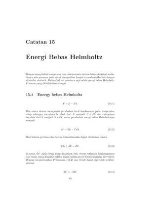 Catatan 15
Energi Bebas Helmholtz
Dengan mengetahui temperatur dan entropi suatu sistem dalam deskripsi statis-
tiknya ada gunanya pula untuk mengaitkan fungsi termodinamika lain dengan
sifat-sifat statistik. Dalam hal ini, misalnya saja adala energi bebas Helmholtz
F sistem yang dideﬁnisikan sebagai
15.1 Energy bebas Helmholtz
F = E − T S. (15.1)
Bila suatu sistem mengalami perubahan kecil keadaannya pada temperatur
tetap sehingga energinya berubah dari E menjadi E + dE dan entropinya
berubah dari S menjadi S + dS, maka perubahan energi bebas Helmholtznya
menjadi
dF = dE − T dS. (15.2)
Dari hukum pertama dan kedua termodinamika dapat dituliskan bahwa
T ds ≥ dE + dW, (15.3)
di mana dW adala kerja yang dilakukan oleh sistem terhadap lingkungannya
dan tanda sama dengan berlaku hanya untuk proses termodinamika reversibel.
Dengan mengabungkan Persamaan (15.2) dan (15.3) dapat diperoleh ketidak-
samaan
dF ≤ −dW. (15.4)
83
 