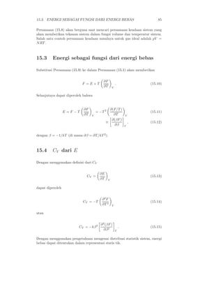 15.3. ENERGI SEBAGAI FUNGSI DARI ENERGI BEBAS 85
Persamaan (15.8) akan berguna saat mencari persamaan keadaan sistem yang
akan memberikan tekanan sistem dalam fungsi volume dan temperatur sistem.
Salah satu contoh persamaan keadaan misalnya untuk gas ideal adalah pV =
NRT .
15.3 Energi sebagai fungsi dari energi bebas
Substitusi Persamaan (15.9) ke dalam Persamaan (15.1) akan memberikan
F = E + T
∂F
∂T V
. (15.10)
Selanjutnya dapat diperoleh bahwa
E = F − T
∂F
∂T V
= −T 2 ∂(F/T )
∂T V
(15.11)
≡
∂(βF)
∂β V
, (15.12)
dengan β = −1/kT (di mana ∂β = ∂T/kT 2
).
15.4 CV dari E
Dengan menggunakan deﬁnisi dari CV
CV =
∂E
∂T V
(15.13)
dapat diperoleh
CV = −T
∂2
F
∂T 2
V
(15.14)
atau
CV = −kβ2 ∂2
(βF)
∂β2
V
. (15.15)
Dengan menggunakan pengetahuan mengenai distribusi statistik sistem, energi
bebas dapat ditentukan dalam representasi statis tik.
 