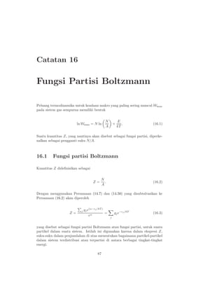 Catatan 16
Fungsi Partisi Boltzmann
Peluang termodinamika untuk keadaan makro yang paling sering muncul Wmax
pada sistem gas sempurna memiliki bentuk
ln Wmax = N ln
N
A
+
E
kT
. (16.1)
Suatu kuantitas Z, yang nantinya akan disebut sebagai fungsi partisi, diperke-
nalkan sebagai pengganti suku N/A.
16.1 Fungsi partisi Boltzmann
Kuantitas Z dideﬁnisikan sebagai
Z =
N
A
. (16.2)
Dengan menggunakan Persamaan (14.7) dan (14.50) yang disubtsitusikan ke
Persamaan (16.2) akan diperoleh
Z =
j gje(α−ǫj /kT )
eα
=
j
gje−ǫj/kT
(16.3)
yang disebut sebagai fungsi partisi Boltzmann atau fungsi partisi, untuk suatu
partikel dalam suatu sistem. Istilah ini digunakan karena dalam ekspresi Z,
suku-suku dalam penjumlahan di atas menentukan bagaimana partikel-partikel
dalam sistem terdistribusi atau terpartisi di antara berbagai tingkat-tingkat
energi.
87
 
