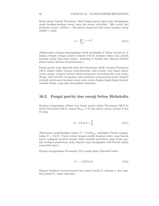 88 CATATAN 16. FUNGSI PARTISI BOLTZMANN
Selain dalam bentuk Persamaan (16.3) fungsi partisi dapat pula diungkapkan
untuk keadaan-keadaan energi yang ada secara individual. Bila energi dari
keadaaan energi i adalah ǫi, dan karena degenerasi dari suatu keadaan energi
adalah 1, maka
Z =
i
e−ǫi/kT
. (16.4)
(Dikarenakan terdapat kemungkinan untuk menuliskan Z dalam bentuk ini, Z
kadang dirujuk sebagai jumlah meliputi seluruh keadaan energi atau jumlah
keadaan energi bagi suatu sistem. Lambang Z diambil dari ekspresi ekivalen
dalam bahasa Jerman Zustandsumme.)
Fungsi partisi yang diperoleh baik dari Persamaan (16.3) maupun Persamaan
(16.4) adalah bukan besaran termodinamika yang terukur atau dapat diukur
secara umum, ataupun muncul dalam persamaan termodinamika yang wajar.
Tetapi, hasil tersebut merupakan suatu jembatan yang penting antara ekspresi
statistik untuk suatu keadaan energi suatu sistem dengan fungsi-fungsi termod-
inamika terkait, yang akan ditunjukkan kemudian.
16.2 Fungsi partisi dan energi bebas Helmholtz
Dengan menggunakan deﬁnisi dari fungsi partisi dalam Persamaan (16.2) ke
dalam Persamaan (16.1), asumsi Wmax ≈ Ω, dan kaitan antara entropi S dan
Ω maka
S = Nk ln Z +
E
T
. (16.5)
(Boltzmann mendeﬁnisikan bahwa S = k ln Wmax sedangkan Planck menggu-
nakan S = k ln Ω. Untuk sistem dengan jumlah keadaan mikro yang banyak
kedua ungkapan tersebut hampir tidak memiliki perbedaan, akan tetapi apa-
bila terdapat pembedaan maka ekspresi yang diungkapkan oleh Planck adalah
yang lebih tepat.)
Dengan menggunakan Persamaan (15.1) maka dapat diperoleh bahwa
F = −NKT ln Z. (16.6)
Dengan demikian besaran-besaran lain seperti energi E, tekanan p, dan capa-
sitas panas CV dapat diperoleh.
 