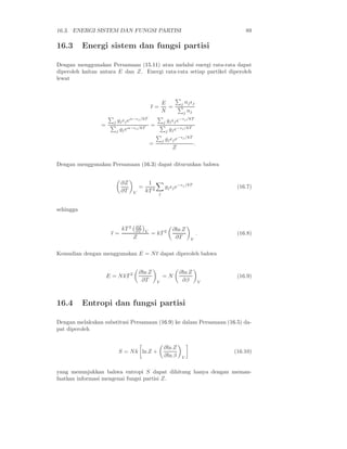 16.3. ENERGI SISTEM DAN FUNGSI PARTISI 89
16.3 Energi sistem dan fungsi partisi
Dengan menggunakan Persamaan (15.11) atau melalui energi rata-rata dapat
diperoleh kaitan antara E dan Z. Energi rata-rata setiap partikel diperoleh
lewat
ǫ =
E
N
=
j njǫj
j nj
=
j gjǫjeα−ǫj /kT
j gjeα−ǫj/kT
=
j gjǫje−ǫj/kT
j gje−ǫj/kT
=
j gjǫje−ǫj/kT
Z
.
Dengan menggunakan Persamaan (16.3) dapat diturunkan bahwa
∂Z
∂T V
=
1
kT 2
j
gjǫje−ǫj /kT
(16.7)
sehingga
ǫ =
kT 2 ∂Z
∂T V
Z
= kT 2 ∂ln Z
∂T V
. (16.8)
Kemudian dengan menggunakan E = Nǫ dapat diperoleh bahwa
E = NkT 2 ∂ln Z
∂T V
= N
∂ln Z
∂β V
(16.9)
16.4 Entropi dan fungsi partisi
Dengan melakukan substitusi Persamaan (16.9) ke dalam Persamaan (16.5) da-
pat diperoleh
S = Nk ln Z +
∂ln Z
∂ln β V
(16.10)
yang menunjukkan bahwa entropi S dapat dihitung hanya dengan meman-
faatkan informasi mengenai fungsi partisi Z.
 