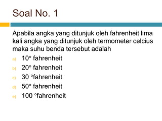 Soal No. 1
Apabila angka yang ditunjuk oleh fahrenheit lima
kali angka yang ditunjuk oleh termometer celcius
maka suhu benda tersebut adalah
a) 10° fahrenheit
b) 20° fahrenheit
c) 30 °fahrenheit
d) 50° fahrenheit
e) 100 °fahrenheit
 
