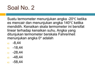 Soal No. 2
Suatu termometer menunjukan angka -20℃ ketika
es mencair dan menunjukan angka 140℃ ketika
mendidih. Kenaikan skala termometer ini bersifat
linear terhadap kenaikan suhu. Angka yang
ditunjukan termometer berskala Fahrenheit
menunjukan angka 0° adalah
a) -8,44
b) -18,44
c) -28,44
d) -48,44
e) -58,44
 