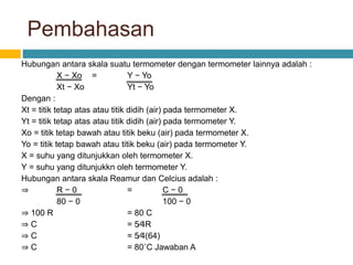 Pembahasan
Hubungan antara skala suatu termometer dengan termometer lainnya adalah :
X − Xo = Y − Yo
Xt − Xo Yt − Yo
Dengan :
Xt = titik tetap atas atau titik didih (air) pada termometer X.
Yt = titik tetap atas atau titik didih (air) pada termometer Y.
Xo = titik tetap bawah atau titik beku (air) pada termometer X.
Yo = titik tetap bawah atau titik beku (air) pada termometer Y.
X = suhu yang ditunjukkan oleh termometer X.
Y = suhu yang ditunjukkn oleh termometer Y.
Hubungan antara skala Reamur dan Celcius adalah :
⇒ R − 0 = C − 0
80 − 0 100 − 0
⇒ 100 R = 80 C
⇒ C = 5⁄4R
⇒ C = 5⁄4(64)
⇒ C = 80˚C Jawaban A
 