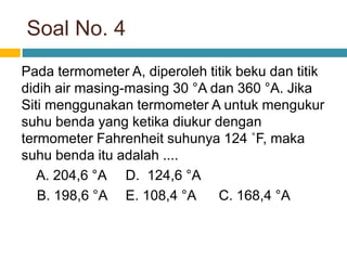 Soal No. 4
Pada termometer A, diperoleh titik beku dan titik
didih air masing-masing 30 °A dan 360 °A. Jika
Siti menggunakan termometer A untuk mengukur
suhu benda yang ketika diukur dengan
termometer Fahrenheit suhunya 124 ˚F, maka
suhu benda itu adalah ....
A. 204,6 °A D. 124,6 °A
B. 198,6 °A E. 108,4 °A C. 168,4 °A
 