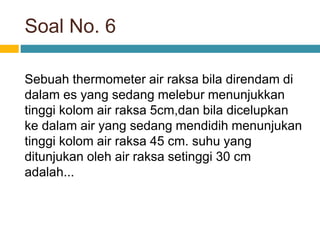 Soal No. 6
Sebuah thermometer air raksa bila direndam di
dalam es yang sedang melebur menunjukkan
tinggi kolom air raksa 5cm,dan bila dicelupkan
ke dalam air yang sedang mendidih menunjukan
tinggi kolom air raksa 45 cm. suhu yang
ditunjukan oleh air raksa setinggi 30 cm
adalah...
 