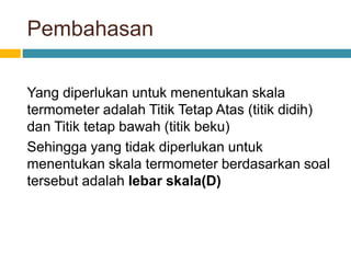 Pembahasan
Yang diperlukan untuk menentukan skala
termometer adalah Titik Tetap Atas (titik didih)
dan Titik tetap bawah (titik beku)
Sehingga yang tidak diperlukan untuk
menentukan skala termometer berdasarkan soal
tersebut adalah lebar skala(D)
 
