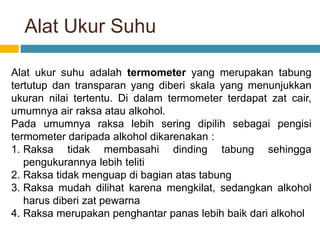 Alat Ukur Suhu
Alat ukur suhu adalah termometer yang merupakan tabung
tertutup dan transparan yang diberi skala yang menunjukkan
ukuran nilai tertentu. Di dalam termometer terdapat zat cair,
umumnya air raksa atau alkohol.
Pada umumnya raksa lebih sering dipilih sebagai pengisi
termometer daripada alkohol dikarenakan :
1. Raksa tidak membasahi dinding tabung sehingga
pengukurannya lebih teliti
2. Raksa tidak menguap di bagian atas tabung
3. Raksa mudah dilihat karena mengkilat, sedangkan alkohol
harus diberi zat pewarna
4. Raksa merupakan penghantar panas lebih baik dari alkohol
 