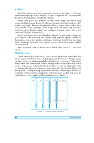 A. SUHU 
Jika kita membahas tentang suhu suatu benda, tentu terkait erat dengan 
panas atau dinginnya benda tersebut. Dengan alat perasa, kita dapat membe-dakan 
benda yang panas, hangat atau dingin. 
Benda yang panas kita katakan suhunya lebih tinggi dari benda yang 
hangat atau benda yang dingin. Benda yang hangat suhunya lebih tinggi dari 
benda yang dingin. Dengan alat perasa kita hanya dapat membedakan suhu 
suatu benda secara kualitatif. Akan tetapi di dalam fisika kita akan me-nyatakan 
panas, hangat, dingin dan sebagainya secara eksak yaitu secara 
kuantitatif (dengan angka-angka). 
Secara sederhana suhu didefinisikan sebagai derajad panas dinginnya 
suatu benda. Ada beberapa sifat benda yang berubah apabila benda itu 
dipanaskan, antara lain adalah warnanya, volumnya, tekanannya dan daya 
hantar listriknya. Sifat-sifat benda yang berubah karena dipanaskan disebut 
sifat termometrik. 
Suhu termasuk besaran pokok dalam fisika yang dalam S.I. bersatuan 
Kelvin. 
Alat Ukur Suhu 
Untuk menyatakan suhu suatu benda secara kuantitatif diperlukan alat 
ukur yang disebut termometer. Ada beberapa jenis termometer dengan meng-gunakan 
konsep perubahan-perubahan sifat karena pemanasan. Pada termo-meter 
raksa dan termometer alkohol menggunakan sifat perubahan volum 
karena pemanasan. Ada beberapa termometer yang menggunakan sifat 
perubahan volum karena pemanasan, antara lain: Celcius, Reamur, Fahrenheit 
dan Kelvin. Masing-masing termometer tersebut mempunyai ketentuan-ketentuan 
tertentu dalam menetapkan nilai titik didih air dan titik beku air 
pada tekanan 1 atm, seperti terlihat pada gambar 4.1 berikut. 
373o 212o 80o 100o 
0o 0o 32o 273o 
titik didih air 
titik beku air 
C R F K 
Gambar 4.1 Beberapa macam termometer 
94 Suhu dan Kalor 
 