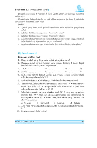 Percobaan 4.1: Pengukuran suhu 
Ukurlah suhu udara di ruangan di mana Anda belajar dan hasilnya masukkan 
dalam tabel. 
Ukurlah suhu badan Anda dengan meletakkan termometer ke dalam ketiak Anda 
dan hasilnya masukkan dalam tabel. 
Diskusi 
a. Apakah yang harus Anda perhatikan sebelum Anda melakukan pengukuran 
suhu? 
b. Sebutkan kelebihan menggunakan termometer raksa! 
c. Sebutkan kelebihan menggunakan termometer alkohol! 
d. Bagaimanakah cara mengukur suhu suatu benda yang sangat tinggi, misalnya 
suhu dari biji-biji logam dalam tungku peleburan? 
e. Bagaimanakah cara memperkirakan suhu dari bintang-bintang di angkasa? 
Uji Pemahaman 4.1 
Kerjakan soal berikut! 
1. Dasar apakah yang digunakan untuk Mengukur Suhu? 
2. Mengapa untuk memperkirakan suhu bintang-bintang di langit dapat 
berdasar warna cahaya bintang tersebut? 
3. 40oC = . . . . . . . . . . oR = . . . . . . . . . . oF = . . . . . . . . . . oK 
4. 323o K = . . . . . . . . . . oC = . . . . . . . . . . oR = . . . . . . . . . . oF 
5. Pada suhu berapa derajat Celcius dan berapa derajat Reamur skala 
suhu keduanya berselisih 20o? 
6. Pada suhu berapa oC dan berapa oF skala suhu keduanya sama? 
7. Termometer X menyatakan air membeku pada suhu 10o X dan air men-didih 
pada suhu 160o X. Berapa skala pada termometer X pada saat 
suhu dalam derajat Celcius = 40o C? 
8. Sebuah termometer A, menunjukkan skala 20o A pada saat es sedang 
mencair dan 100o A pada saat air sedang mendidih. Bila termometer ini 
menunjukkan skala 60o A, maka berapakah skala yang ditunjukkan 
oleh Termometer: 
a. Celcius c. Fahrenheit b. Reamur d. Kelvin 
9. Apa yang harus diperhatikan jika Anda merancang sebuah termome-ter? 
10. Disebut apakah skala Kelvin? 
Fisika SMA/MA Kelas X 97 
 