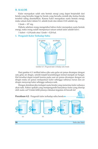 B. KALOR 
Kalor merupakan salah satu bentuk energi yang dapat berpindah dari 
benda yang bersuhu tinggi ke benda yang bersuhu rendah jika kedua benda 
tersebut saling disentuhkan. Karena kalor merupakan suatu bentuk energi, 
maka satuan kalor dalam S.I. adalah Joule dan dalam CGS adalah erg. 
1 Joule = 107 erg. 
Dahulu sebelum orang mengetahui bahwa kalor merupakan suatu bentuk 
energi, maka orang sudah mempunyai satuan untuk kalor adalah kalori. 
1 kalori = 4,18 joule atau 1 Joule = 0,24 kal. 
1. Pengaruh Kalor Terhadap Suhu 
air panas air dingin 
air hangat 
Gambar 4.3 Pengaruh kalor terhadap suhu benda 
Dari gambar 4.3. terlihat bahwa jika satu gelas air panas dicampur dengan 
satu gelas air dingin, setelah terjadi keseimbangan termal menjadi air hangat. 
Hal tersebut dapat terjadi karena pada saat air panas dicampur dengan air 
dingin maka air panas melepaskan kalor sehingga suhunya turun dan air 
dingin menyerap kalor sehingga suhunya naik. 
Dengan demikian jika terdapat suatu benda yang menerima kalor suhunya 
akan naik. Faktor apakah yang mempengaruhi banyaknya kalor yang diserap 
oleh suatu zat? Untuk lebih jelasnya lakukan kegiatan di bawah ini! 
Percobaan 4.2: Pengaruh kalor terhadap suhu benda 
(a) (b) (c) 
minyak 
kelapa 
air 
I II I II 
98 Suhu dan Kalor 
 