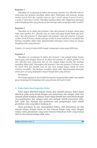 Kegiatan 1 
Masukkan air secukupnya ke dalam alat pemanas (gambar (a)). Ukurlah suhu air 
mula-mula dan hasilnya masukkan dalam tabel. Hubungkan alat pemanas dengan 
sumber listrik PLN dan catatlah suhu air tiap 3 menit selama 9 menit (0 menit, 
3 menit, 6 menit dan 9 menit). Masukkan hasilnya dalam tabel. Bagaimana hubungan 
antara banyaknya kalor yang diserap air dan lamanya waktu penyerapan kalor tersebut? 
Kegiatan 2 
Masukkan air ke dalam alat pemanas I dan alat pemanas II dengan volum yang 
tidak sama (gambar (b)). Ukurlah suhu air mula-mula yang berada dalam alat pem-anas 
I dan alat pemanas II. Hubungkan alat pemanas I dan alat pemanas II dengan 
sumber listrik PLN dan catatlah suhunya setelah 10 menit (sebelum air mendidih) dan 
hasilnya masukkan dalam tabel. Bagaimanakah hubungan antara massa air dengan 
banyaknya kalor yang diserap? 
Catatan: Air yang bervolum lebih banyak, mempunyai massa yang lebih besar. 
Kegiatan 3 
Masukkan air secukupnya ke dalam alat pemanas I dan minyak kelapa dengan 
massa yang sama dengan massa air ke dalam alat pemanas II seperti gambar (c) di 
atas. Ukurlah suhu mula-mula dari air dan minyak kelapa tersebut dan hasilnya 
masukkan dalam tabel. Hubungkan alat pemanas I dan alat pemanas II dengan sum-ber 
listrik PLN dan catatlah suhu air dan suhu minyak kelapa setelah 10 menit 
(sebelum mendidih) dan hasilnya masukkan dalam tabel. Bagaimanakah hubungan 
antara jenis zat yang dipanaskan dengan banyak kalor yang diserap? 
Kesimpulan 
Dari ketiga kegiatan di atas buatlah kesimpulan mengenai faktor-faktor apa sajakah 
yang mempengaruhi banyaknya kalor yang diserap oleh suatu benda! 
2. Kalor Jenis dan Kapasitas Kalor 
Kalor dapat diberikan kepada benda atau diambil darinya. Kalor dapat 
diberikan pada suatu benda dengan cara pemanasan dan sebagai salah satu 
dampak adalah kenaikan suhunya. Kalor dapat diambil dari suatu benda dengan 
cara pendinginan dan sebagai salah satu dampak adalah penurunan suhu. 
Jadi, salah satu dampak dari pemberian atau pengurangan kalor adalah 
perubahan suhu yang diberi lambang Δt. 
Hasil percobaan di atas menunjukkan bahwa, dari pemanasan air dan 
minyak kelapa dengan massa air dan minyak kelapa yang sama, dengan 
selang waktu pemanasan yang sama ternyata banyaknya kalor yang diserap 
oleh air dan minyak kelapa tidak sama. 
Fisika SMA/MA Kelas X 99 
 