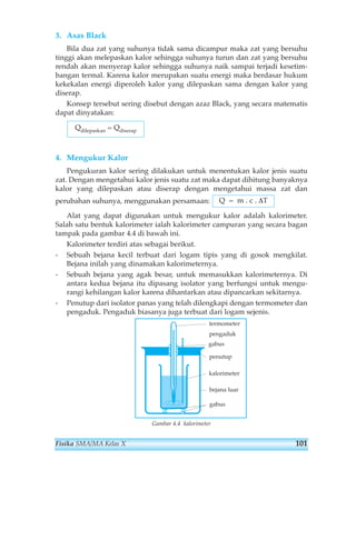 3. Asas Black 
Bila dua zat yang suhunya tidak sama dicampur maka zat yang bersuhu 
tinggi akan melepaskan kalor sehingga suhunya turun dan zat yang bersuhu 
rendah akan menyerap kalor sehingga suhunya naik sampai terjadi kesetim-bangan 
termal. Karena kalor merupakan suatu energi maka berdasar hukum 
kekekalan energi diperoleh kalor yang dilepaskan sama dengan kalor yang 
diserap. 
Konsep tersebut sering disebut dengan azaz Black, yang secara matematis 
dapat dinyatakan: 
4. Mengukur Kalor 
Pengukuran kalor sering dilakukan untuk menentukan kalor jenis suatu 
zat. Dengan mengetahui kalor jenis suatu zat maka dapat dihitung banyaknya 
kalor yang dilepaskan atau diserap dengan mengetahui massa zat dan 
perubahan suhunya, menggunakan persamaan: 
Alat yang dapat digunakan untuk mengukur kalor adalah kalorimeter. 
Salah satu bentuk kalorimeter ialah kalorimeter campuran yang secara bagan 
tampak pada gambar 4.4 di bawah ini. 
Kalorimeter terdiri atas sebagai berikut. 
- Sebuah bejana kecil terbuat dari logam tipis yang di gosok mengkilat. 
Bejana inilah yang dinamakan kalorimeternya. 
- Sebuah bejana yang agak besar, untuk memasukkan kalorimeternya. Di 
antara kedua bejana itu dipasang isolator yang berfungsi untuk mengu-rangi 
kehilangan kalor karena dihantarkan atau dipancarkan sekitarnya. 
- Penutup dari isolator panas yang telah dilengkapi dengan termometer dan 
pengaduk. Pengaduk biasanya juga terbuat dari logam sejenis. 
termometer 
pengaduk 
gabus 
penutup 
kalorimeter 
bejana luar 
gabus 
Gambar 4.4 kalorimeter 
Q = m . c . ΔT 
Qdilepaskan = Qdiserap 
Fisika SMA/MA Kelas X 101 
 