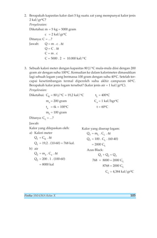 2. Berapakah kapasitas kalor dari 5 kg suatu zat yang mempunyai kalor jenis 
2 kal/groC? 
Penyelesaian: 
Diketahui:m = 5 kg = 5000 gram 
c = 2 kal/groC 
Ditanya: C = ...? 
Jawab: Q = m . c . Δt 
Q = C . Δt 
C = m . c 
C = 5000 . 2 = 10.000 kal/oC 
3. Sebuah kalori meter dengan kapasitas 80 J/oC mula-mula diisi dengan 200 
gram air dengan suhu 100oC. Kemudian ke dalam kalorimeter dimasukkan 
lagi sebuah logam yang bermassa 100 gram dengan suhu 40oC. Setelah ter-capai 
kesetimbangan termal diperoleh suhu akhir campuran 60oC. 
Berapakah kalor jenis logam tersebut? (kalor jenis air = 1 kal/groC). 
Penyelesaian: 
Diketahui: CK = 80 j/oC = 19,2 kal/oC tL = 400oC 
ma = 200 gram Ca = 1 kal/hgroC 
ta = tk = 100oC t = 60oC 
mL = 100 gram 
Ditanya: CL = ...? 
Jawab: 
Kalor yang dilepaskan oleh: 
a) Kalori meter 
Q1 = CK . Δt 
Q1 = 19,2 . (10-60) = 768 kal. 
b) air 
Q2 = ma . Ca . Δt 
Q2 = 200 . 1 . (100-60) 
= 8000 kal 
Kalor yang diserap logam: 
Q3 = mL . CL . Δt 
Q3 = 100 . CL . (60-40) 
= 2000 CL 
Azas Black: 
Q1 + Q2 = Q3 
768 + 8000 = 2000 CL 
8768 = 2000 CL 
CL = 4,384 kal/groC 
Fisika SMA/MA Kelas X 105 
 