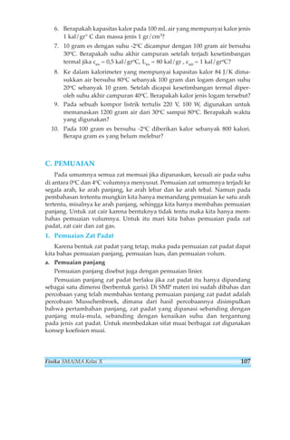 6. Berapakah kapasitas kalor pada 100 mL air yang mempunyai kalor jenis 
1 kal/gr° C dan massa jenis 1 gr/cm3? 
7. 10 gram es dengan suhu -2oC dicampur dengan 100 gram air bersuhu 
30oC. Berapakah suhu akhir campuran setelah terjadi kesetimbangan 
termal jika ces = 0,5 kal/groC, Les = 80 kal/gr , cair = 1 kal/groC? 
8. Ke dalam kalorimeter yang mempunyai kapasitas kalor 84 J/K dima-sukkan 
air bersuhu 80oC sebanyak 100 gram dan logam dengan suhu 
20oC sebanyak 10 gram. Setelah dicapai kesetimbangan termal diper-oleh 
suhu akhir campuran 40oC. Berapakah kalor jenis logam tersebut? 
9. Pada sebuah kompor listrik tertulis 220 V, 100 W, digunakan untuk 
memanaskan 1200 gram air dari 30oC sampai 80oC. Berapakah waktu 
yang digunakan? 
10. Pada 100 gram es bersuhu -2oC diberikan kalor sebanyak 800 kalori. 
Berapa gram es yang belum melebur? 
C. PEMUAIAN 
Pada umumnya semua zat memuai jika dipanaskan, kecuali air pada suhu 
di antara 0oC dan 4oC volumnya menyusut. Pemuaian zat umumnya terjadi ke 
segala arah, ke arah panjang, ke arah lebar dan ke arah tebal. Namun pada 
pembahasan tertentu mungkin kita hanya memandang pemuaian ke satu arah 
tertentu, misalnya ke arah panjang, sehingga kita hanya membahas pemuaian 
panjang. Untuk zat cair karena bentuknya tidak tentu maka kita hanya mem-bahas 
pemuaian volumnya. Untuk itu mari kita bahas pemuaian pada zat 
padat, zat cair dan zat gas. 
1. Pemuaian Zat Padat 
Karena bentuk zat padat yang tetap, maka pada pemuaian zat padat dapat 
kita bahas pemuaian panjang, pemuaian luas, dan pemuaian volum. 
a. Pemuaian panjang 
Pemuaian panjang disebut juga dengan pemuaian linier. 
Pemuaian panjang zat padat berlaku jika zat padat itu hanya dipandang 
sebagai satu dimensi (berbentuk garis). Di SMP materi ini sudah dibahas dan 
percobaan yang telah membahas tentang pemuaian panjang zat padat adalah 
percobaan Musschenbroek, dimana dari hasil percobaannya disimpulkan 
bahwa pertambahan panjang, zat padat yang dipanasi sebanding dengan 
panjang mula-mula, sebanding dengan kenaikan suhu dan tergantung 
pada jenis zat padat. Untuk membedakan sifat muai berbagai zat digunakan 
konsep koefisien muai. 
Fisika SMA/MA Kelas X 107 
 