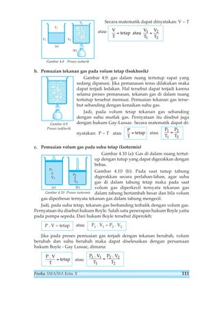 Secara matematik dapat dinyatakan: V ~ T 
atau 
= 1 = 2 
Gambar 4.8 Proses isobarik 
b. Pemuaian tekanan gas pada volum tetap (Isokhorik) 
Gambar 4.9: gas dalam ruang tertutup rapat yang 
sedang dipanasi. Jika pemanasan terus dilakukan maka 
dapat terjadi ledakan. Hal tersebut dapat terjadi karena 
selama proses pemanasan, tekanan gas di dalam ruang 
tertutup tersebut memuai. Pemuaian tekanan gas terse-but 
sebanding dengan kenaikan suhu gas. 
Jadi, pada volum tetap tekanan gas sebanding 
dengan suhu mutlak gas. Pernyataan itu disebut juga 
dengan hukum Gay-Lussac. Secara matematik dapat di-nyatakan: 
P ~ T atau atau 
Gambar 4.9 
Proses isokhorik 
c. Pemuaian volum gas pada suhu tetap (Isotermis) 
Gambar 4.10 (a): Gas di dalam ruang tertut-up 
dengan tutup yang dapat digerakkan dengan 
bebas. 
Gambar 4.10 (b): Pada saat tutup tabung 
digerakkan secara perlahan-lahan, agar suhu 
gas di dalam tabung tetap maka pada saat 
volum gas diperkecil ternyata tekanan gas 
dalam tabung bertambah besar dan bila volum 
gas diperbesar ternyata tekanan gas dalam tabung mengecil. 
Jadi, pada suhu tetap, tekanan gas berbanding terbalik dengan volum gas. 
Pernyataan itu disebut hukum Boyle. Salah satu penerapan hukum Boyle yaitu 
pada pompa sepeda. Dari hukum Boyle tersebut diperoleh: 
P . V = tetap atau 
P. V= P. V1 1 2 2 
Jika pada proses pemuaian gas terjadi dengan tekanan berubah, volum 
berubah dan suhu berubah maka dapat diselesaikan dengan persamaan 
hukum Boyle - Gay Lussac, dimana: 
atau 
P1 . V P2 
T 
. V 
T 
1 
1 
2 
2 
= 
P 
tetap 
. V 
T 
= 
P1 P2 
= 
T1 T2 
P 
tetap 
T 
= 
V 
tetap 
V V 
T 
atau 
T1 T2 
P2 
T 
V2 
P1 
T 
V1 
(a) (b) 
V1 
T1 
V2 
T2 
(a) 
(b) 
Gambar 4.10 Proses isotermis 
Fisika SMA/MA Kelas X 111 
 