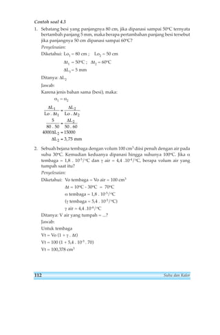 Contoh soal 4.3 
1. Sebatang besi yang panjangnya 80 cm, jika dipanasi sampai 50oC ternyata 
bertambah panjang 5 mm, maka berapa pertambahan panjang besi tersebut 
jika panjangnya 50 cm dipanasi sampai 60oC? 
Penyelesaian: 
Diketahui: Lo1 = 80 cm ; Lo2 = 50 cm 
Δt1 = 50oC ; Δt2 = 60oC 
ΔL1= 5 mm 
Ditanya: ΔL2 
Jawab: 
Karena jenis bahan sama (besi), maka: 
α1 = α2 
L L 
Δ 
Δ 
Δ 
Δ 
Δ 
1 
1 
= 
Lo . t Lo . t 
5 
5 6 
= 
= 
= 
80 . 0 50 . 0 
4000 15000 
L 
L 
Δ 
Δ 
L 
2 
2 
2 
2 
2 
mm 
3,75 
2. Sebuah bejana tembaga dengan volum 100 cm3 diisi penuh dengan air pada 
suhu 30oC. Kemudian keduanya dipanasi hingga suhunya 100oC. Jika α 
tembaga = 1,8 . 10-5/oC dan γ air = 4,4 .10-4/oC, berapa volum air yang 
tumpah saat itu? 
Penyelesaian: 
Diketahui: Vo tembaga = Vo air = 100 cm3 
Δt = 10oC - 30oC = 70oC 
α tembaga = 1,8 . 10-5/oC 
(γ tembaga = 5,4 . 10-5/oC) 
γ air = 4,4 .10-4/oC 
Ditanya: V air yang tumpah = ...? 
Jawab: 
Untuk tembaga 
Vt = Vo (1 + γ . Δt) 
Vt = 100 (1 + 5,4 . 10-5 . 70) 
Vt = 100,378 cm3 
112 Suhu dan Kalor 
 