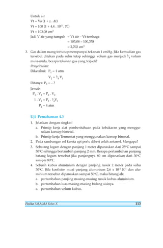 Untuk air 
Vt = Vo (1 + γ . Δt) 
Vt = 100 (1 + 4,4 . 10-5 . 70) 
Vt = 103,08 cm3 
Jadi V air yang tumpah = Vt air – Vt tembaga 
= 103,08 – 100,378 
= 2,702 cm3 
3. Gas dalam ruang tertutup mempunyai tekanan 1 cmHg. Jika kemudian gas 
tersebut ditekan pada suhu tetap sehingga volum gas menjadi 1⁄4 volum 
mula-mula, berapa tekanan gas yang terjadi? 
Penyelesaian: 
Diketahui: P1 = 1 atm 
V2 = 1⁄4 V1 
Ditanya: P2 = ...? 
Jawab: 
P1 . V1 = P2 . V2 
1 . V1 = P2 . 1⁄4V1 
P2 = 4 atm 
Uji Pemahaman 4.3 
1. Jelaskan dengan singkat! 
a. Prinsip kerja alat pemberitahuan pada kebakaran yang menggu-nakan 
konsep bimetal. 
b. Prinsip kerja Termostat yang menggunakan konsep bimetal. 
2. Pada sambungan rel kereta api perlu diberi celah antarrel. Mengapa? 
3. Sebatang logam dengan panjang 1 meter dipanaskan dari 25oC sampai 
50oC sehingga bertambah panjang 2 mm. Berapa pertambahan panjang 
batang logam tersebut jika panjangnya 80 cm dipanaskan dari 30oC 
sampai 80oC. 
4. Sebuah kubus aluminium dengan panjang rusuk 2 meter pada suhu 
30oC. Bila koefisien muai panjang aluminium 2,6 x 10-5 K-1 dan alu-minium 
tersebut dipanaskan sampai 50oC, maka hitunglah: 
a. pertambahan panjang masing-masing rusuk kubus aluminium. 
b. pertambahan luas masing-masing bidang sisinya. 
c. pertambahan volum kubus. 
Fisika SMA/MA Kelas X 113 
 