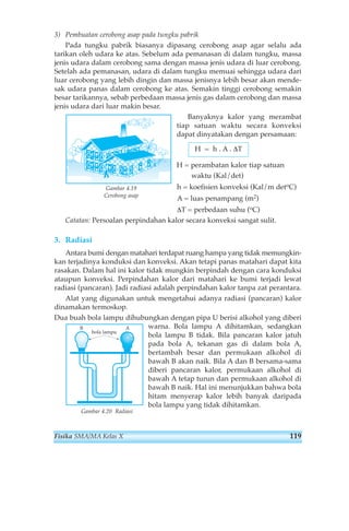 3) Pembuatan cerobong asap pada tungku pabrik 
Pada tungku pabrik biasanya dipasang cerobong asap agar selalu ada 
tarikan oleh udara ke atas. Sebelum ada pemanasan di dalam tungku, massa 
jenis udara dalam cerobong sama dengan massa jenis udara di luar cerobong. 
Setelah ada pemanasan, udara di dalam tungku memuai sehingga udara dari 
luar cerobong yang lebih dingin dan massa jenisnya lebih besar akan mende-sak 
udara panas dalam cerobong ke atas. Semakin tinggi cerobong semakin 
besar tarikannya, sebab perbedaan massa jenis gas dalam cerobong dan massa 
jenis udara dari luar makin besar. 
Banyaknya kalor yang merambat 
tiap satuan waktu secara konveksi 
dapat dinyatakan dengan persamaan: 
H = h . A . ΔT 
H = perambatan kalor tiap satuan 
waktu (Kal/det) 
h = koefisien konveksi (Kal/m detoC) 
A = luas penampang (m2) 
ΔT = perbedaan suhu (oC) 
Gambar 4.19 
Cerobong asap 
Catatan: Persoalan perpindahan kalor secara konveksi sangat sulit. 
3. Radiasi 
Antara bumi dengan matahari terdapat ruang hampa yang tidak memungkin-kan 
terjadinya konduksi dan konveksi. Akan tetapi panas matahari dapat kita 
rasakan. Dalam hal ini kalor tidak mungkin berpindah dengan cara konduksi 
ataupun konveksi. Perpindahan kalor dari matahari ke bumi terjadi lewat 
radiasi (pancaran). Jadi radiasi adalah perpindahan kalor tanpa zat perantara. 
Alat yang digunakan untuk mengetahui adanya radiasi (pancaran) kalor 
dinamakan termoskop. 
Dua buah bola lampu dihubungkan dengan pipa U berisi alkohol yang diberi 
warna. Bola lampu A dihitamkan, sedangkan 
bola lampu B tidak. Bila pancaran kalor jatuh 
pada bola A, tekanan gas di dalam bola A, 
bertambah besar dan permukaan alkohol di 
bawah B akan naik. Bila A dan B bersama-sama 
diberi pancaran kalor, permukaan alkohol di 
bawah A tetap turun dan permukaan alkohol di 
bawah B naik. Hal ini menunjukkan bahwa bola 
hitam menyerap kalor lebih banyak daripada 
bola lampu yang tidak dihitamkan. 
B A 
bola lampu 
Gambar 4.20 Radiasi 
Fisika SMA/MA Kelas X 119 
 