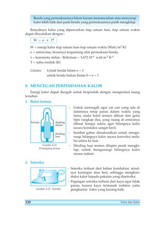 Benda yang permukaannya hitam kusam memancarkan atau menyerap 
kalor lebih baik dari pada benda yang permukaannya putih mengkilap. 
Banyaknya kalor yang dipancarkan tiap satuan luas, tiap satuan waktu 
dapat dinyatakan dengan : 
W = energi kalor tiap satuan luas tiap satuan waktu (Watt/m2 K) 
e = emisivitas, besarnya tergantung sifat permukaan benda. 
τ = konstanta stefan - Boltzman = 5,672.10-8 watt m-2 K-4 
T = suhu mutlak (K) 
Catatan: Untuk benda hitam e = 1 
untuk benda bukan hitam 0  e  1 
E. MENCEGAH PERPINDAHAN KALOR 
Energi kalor dapat dicegah untuk berpindah dengan mengisolasi ruang 
tersebut. 
1. Botol termos 
- Untuk mencegah agar zat cair yang ada di 
dalamnya tetap panas dalam waktu yang 
lama, maka botol termos dibuat dari gelas 
tipis rangkap dua, yang ruang di antaranya 
dibuat hampa udara agar hilangnya kalor 
secara konduksi sangat kecil. 
- Sumbat gabus dimaksudkan untuk mengu-rangi 
hilangnya kalor secara konveksi mela-lui 
udara ke luar. 
- Dinding luar termos dilapisi perak mengki-lap, 
untuk mengurangi hilangnya kalor 
secara radiasi. 
Gambar 4.21 
Penampang termos 
2. Seterika 
- Seterika terbuat dari bahan konduktor, misal-nya 
kuningan atau besi, sehingga mengkon-duksi 
kalor kepada pakaian yang diseterika. 
- Pegangan seterika terbuat dari kayu agar tidak 
panas, karena kayu termasuk isolator, yaitu 
penghantar kalor yang kurang baik. 
W = e . τ . T4 
hampa dinding 
dalam 
dinding 
luar 
Gambar 4.22 Seterika 
120 Suhu dan Kalor 
 