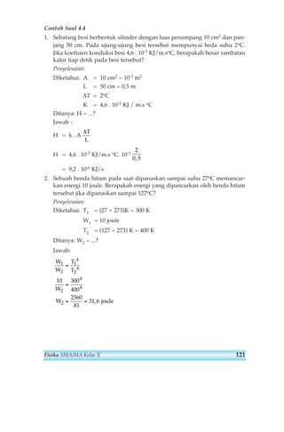 Contoh Soal 4.4 
1. Sebatang besi berbentuk silinder dengan luas penampang 10 cm2 dan pan-jang 
50 cm. Pada ujung-ujung besi tersebut mempunyai beda suhu 2oC. 
Jika koefisien konduksi besi 4,6 . 10-3 KJ/m.soC, berapakah besar rambatan 
kalor tiap detik pada besi tersebut? 
Penyelesaian: 
Diketahui: A = 10 cm2 = 10-3 m2 
L = 50 cm = 0,5 m 
ΔT = 2oC 
K = 4,6 . 10-3 KJ / m.s oC 
Ditanya: H = ...? 
Jawab : 
H = k . A 
H = 4,6 . 10-3 KJ/m.s oC. 10-3 
= 9,2 . 10-6 KJ/s 
2. Sebuah benda hitam pada saat dipanaskan sampai suhu 27oC memancar-kan 
energi 10 joule. Berapakah energi yang dipancarkan oleh benda hitam 
tersebut jika dipanaskan sampai 127oC? 
Penyelesaian: 
Diketahui: T1 = (27 + 273)K = 300 K 
W1 = 10 joule 
T2 = (127 + 273) K = 400 K 
Ditanya: W2 = ...? 
Jawab: 
W 
W 
T 
T 
1 
2 
W 
W 
4 
1 
2 
4 
2 
4 
4 
10 300 
400 
2560 
81 
31 6 
= 
= 
2 = = , joule 
2 
0, 5 
ΔT 
L 
Fisika SMA/MA Kelas X 121 
 