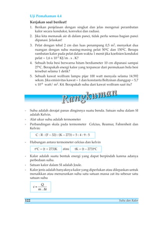 Uji Pemahaman 4.4 
Kerjakan soal berikut! 
1. Berikan penjelasan dengan singkat dan jelas mengenai perambatan 
kalor secara konduksi, konveksi dan radiasi. 
2. Jika kita memasak air di dalam panci, tidak perlu semua bagian panci 
dipanasi. Jelaskan! 
3. Pelat dengan tebal 2 cm dan luas penampang 0,5 m2, menyekat dua 
ruangan dengan suhu masing-masing pelat 50oC dan 150oC. Berapa 
rambatan kalor pada pelat dalam waktu 1 menit jika koefisien konduksi 
pelat = 1,6 x 10-3 KJ/m . s . K? 
4. Sebuah bola besi berwarna hitam berdiameter 10 cm dipanasi sampai 
27oC. Berapakah energi kalor yang terpancar dari permukaan bola besi 
tersebut selama 1 detik? 
5. Sebuah kawat wolfram lampu pijar 100 watt menyala selama 14.592 
sekon. Jika emisivitas kawat = 1 dan konstanta Boltzman dianggap = 5,7 
x 10-8 watt/ m2. K4. Berapakah suhu dari kawat wolfram saat itu? 
R aa n gg kk u m aa n 
- Suhu adalah derajat panas dinginnya suatu benda. Satuan suhu dalam SI 
adalah Kelvin. 
- Alat ukur suhu adalah termometer 
- Perbandingan skala pada termometer Celcius, Reamur, Fahrenheit dan 
Kelvin: 
C : R : (F – 32) : (K – 273) = 5 : 4 : 9 : 5 
- Hubungan antara termometer celcius dan kelvin 
toC = (t + 273)K atau 
tK = (t – 273)oC 
- Kalor adalah suatu bentuk energi yang dapat berpindah karena adanya 
perbedaan suhu. 
- Satuan kalor dalam SI adalah Joule. 
- Kalor jenis adalah banyaknya kalor yang diperlukan atau dilepaskan untuk 
menaikkan atau menurunkan suhu satu satuan massa zat itu sebesar satu 
satuan suhu 
c 
Q 
m 
= 
. Δt 
122 Suhu dan Kalor 
 