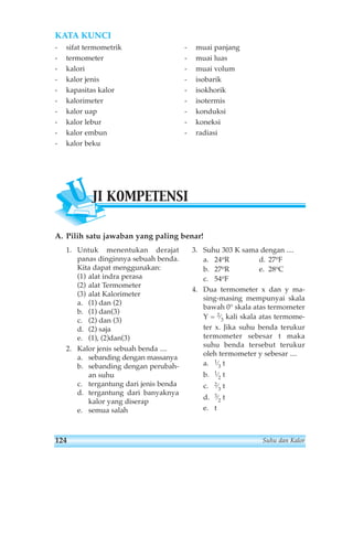 KATA KUNCI 
- sifat termometrik 
- termometer 
- kalori 
- kalor jenis 
- kapasitas kalor 
- kalorimeter 
- kalor uap 
- kalor lebur 
- kalor embun 
- kalor beku 
UJI KOMPETENSI 
A. Pilih satu jawaban yang paling benar! 
1. Untuk menentukan derajat 
panas dinginnya sebuah benda. 
Kita dapat menggunakan: 
(1) alat indra perasa 
(2) alat Termometer 
(3) alat Kalorimeter 
a. (1) dan (2) 
b. (1) dan(3) 
c. (2) dan (3) 
d. (2) saja 
e. (1), (2)dan(3) 
2. Kalor jenis sebuah benda .... 
a. sebanding dengan massanya 
b. sebanding dengan perubah-an 
suhu 
c. tergantung dari jenis benda 
d. tergantung dari banyaknya 
kalor yang diserap 
e. semua salah 
- muai panjang 
- muai luas 
- muai volum 
- isobarik 
- isokhorik 
- isotermis 
- konduksi 
- koneksi 
- radiasi 
3. Suhu 303 K sama dengan .... 
a. 24oR d. 27oF 
b. 27oR e. 28oC 
c. 54oF 
4. Dua termometer x dan y ma-sing- 
masing mempunyai skala 
bawah 0° skala atas termometer 
Y = 2⁄3 kali skala atas termome-ter 
x. Jika suhu benda terukur 
termometer sebesar t maka 
suhu benda tersebut terukur 
oleh termometer y sebesar .... 
a. 1⁄3 t 
b. 1⁄2 t 
c. 2⁄3 t 
d. 3⁄2 t 
e. t 
124 Suhu dan Kalor 
 
