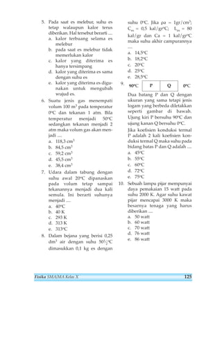 5. Pada saat es melebur, suhu es 
tetap walaupun kalor terus 
diberikan. Hal tersebut berarti .... 
a. kalor terbuang selama es 
melebur 
b. pada saat es melebur tidak 
memerlukan kalor 
c. kalor yang diterima es 
hanya tersimpang 
d. kalor yang diterima es sama 
dengan suhu es 
e. kalor yang diterima es digu-nakan 
untuk mengubah 
wujud es. 
6. Suatu jenis gas menempati 
volum 100 m3 pada temperatur 
0oC dan tekanan 1 atm. Bila 
temperatur menjadi 50oC 
sedangkan tekanan menjadi 2 
atm maka volum gas akan men-jadi 
.... 
a. 118,3 cm3 
b. 84,5 cm3 
c. 59,2 cm3 
d. 45,5 cm3 
e. 38,4 cm3 
7. Udara dalam tabung dengan 
suhu awal 20oC dipanaskan 
pada volum tetap sampai 
tekanannya menjadi dua kali 
semula. Ini berarti suhunya 
menjadi .... 
a. 40oC 
b. 40 K 
c. 293 K 
d. 313 K 
e. 313oC 
8. Dalam bejana yang berisi 0,25 
dm3 air dengan suhu 501⁄2 
oC 
dimasukkan 0,1 kg es dengan 
suhu 0oC. Jika ρa = 1gr/cm3; 
Ces = 0,5 kal/groC; Les = 80 
kal/gr dan Ca = 1 kal/groC 
maka suhu akhir campurannya 
.... 
a. 14,5oC 
b. 18,2oC 
c. 20oC 
d. 25oC 
e. 28,5oC 
9. 
90oC P Q 0oC 
Dua batang P dan Q dengan 
ukuran yang sama tetapi jenis 
logam yang berbeda diletakkan 
seperti gambar di bawah. 
Ujung kiri P bersuhu 90oC dan 
ujung kanan Q bersuhu 0oC. 
Jika koefisien konduksi termal 
P adalah 2 kali koefisien kon-duksi 
termal Q maka suhu pada 
bidang batas P dan Q adalah .... 
a. 45oC 
b. 55oC 
c. 60oC 
d. 72oC 
e. 75oC 
10. Sebuah lampu pijar mempunyai 
daya pemakaian 15 watt pada 
suhu 2000 K. Agar suhu kawat 
pijar mencapai 3000 K maka 
besarnya tenaga yang harus 
diberikan .... 
a. 50 watt 
b. 60 watt 
c. 70 watt 
d. 76 watt 
e. 86 watt 
Fisika SMA/MA Kelas X 125 
 
