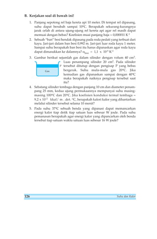 B. Kerjakan soal di bawah ini! 
1. Panjang sepotong rel baja kereta api 10 meter. Di tempat rel dipasang, 
suhu dapat berubah sampai 10oC. Berapakah sekurang-kurangnya 
jarak celah di antara ujung-ujung rel kereta api agar rel masih dapat 
memuai dengan bebas? Koefisien muai panjang baja = 0,000011 K-1 
2. Sebuah “ban” besi hendak dipasang pada roda pedati yang terbuat dari 
kayu. Jari-jari dalam ban besi 0,992 m. Jari-jari luar roda kayu 1 meter. 
Sampai suhu berapakah ban besi itu harus dipanaskan agar roda kayu 
dapat dimasukkan ke dalamnya? αbesi = 1,1 x 10-5 K-1 
3. Gambar berikut sejumlah gas dalam silinder dengan volum 40 cm3. 
Luas penampang silinder 20 cm2. Pada silinder 
tersebut ditutup dengan pengisap P yang bebas 
bergerak. Suhu mula-mula gas 20oC. Jika 
kemudian gas dipanaskan sampai dengan 40oC 
maka berapakah naiknya pengisap tersebut saat 
itu? 
P 
Gas 
4. Sebatang silinder tembaga dengan panjang 10 cm dan diameter penam-pang 
25 mm, kedua ujung permukaannya mempunyai suhu masing-masing 
100oC dan 20oC. Jika koefisien konduksi termal tembaga = 
9,2 x 10-2 kkal/ m . det. oC, berapakah kalori kalor yang dihantarkan 
melalui silinder tersebut selama 10 menit? 
5. Pada suhu 37oC sebuah benda yang dipanasi dapat memancarkan 
energi kalor tiap detik tiap satuan luas sebesar W joule. Pada suhu 
pemanasan berapakah agar energi kalor yang dipancarkan oleh benda 
tersebut tiap satuan waktu satuan luas sebesar 16 W joule? 
126 Suhu dan Kalor 
 