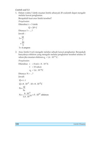 Contoh soal 5.1 
1. Dalam waktu 5 detik muatan listrik sebanyak 20 coulomb dapat mengalir 
melalui kawat penghantar. 
Berapakah kuat arus listrik tersebut? 
Penyelesaian: 
Diketahui: t = 5 detik 
Q = 20o C 
Ditanya: I = ....? 
Jawab : 
2. Arus listrik 8 mA mengalir melalui sebuah kawat penghantar. Berapakah 
banyaknya elektron yang mengalir melalui penghantar tersebut selama 10 
sekon jika muatan elektron qe = 1,6 . 10-19 C. 
Penyelesaian: 
Diketahui: i = 8 mA = 8 . 10-3A 
t = 10 sekon 
qe = 1,6 . 10-19C 
Ditanya: N = ...? 
Jawab: 
Q 
Q 
N 
i . t 
8 . 10 . 10 = 8 . 10 C 
Q 
q 
N 
e 
= 
= 
= 
-3 -2 
8 . 10 
1, 6 . 10 
= = 
. 10 elektron 
-2 
-19 
5 17 
I 
Q 
t 
I 
= 
= 
= 
20 
5 
4 ampere 
132 Listrik Dinamis 
 